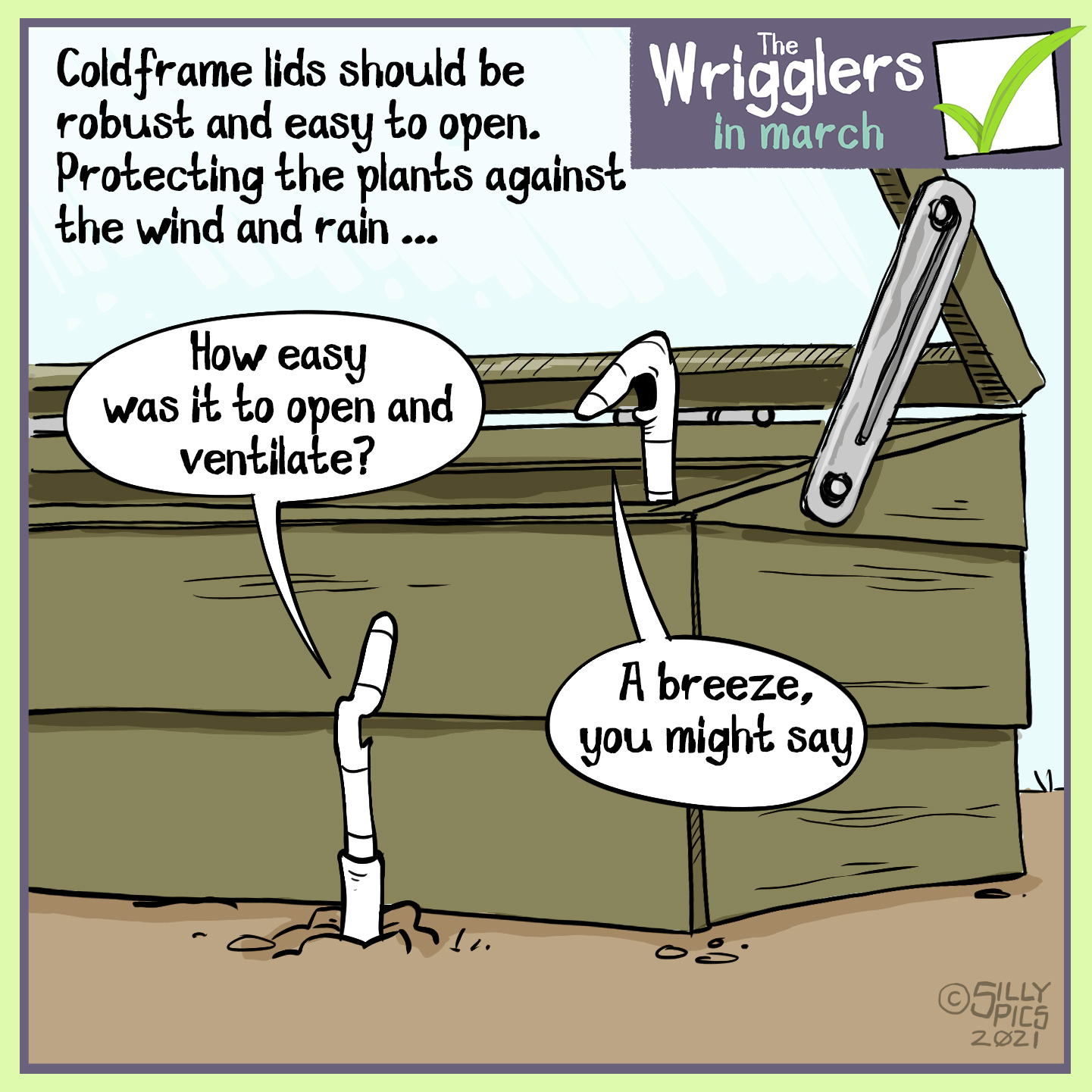 This cartoon is about cold frames being robust and easy to pen, to best protect plants fronm the wind and rain. Two worms are talking, one is in the ground outside the cold frame, the other is sitting on the rim of the cold frame, which is open. The worm on the groubnd says, " How easy was it to open and ventilate?" The other worm says, "A breeze, you might say."